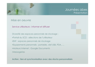Journées abes
Présentation
Service utilisateurs : informer et diffuser
Diversité des espaces personnels de stockage :
•Portail du SCD : sélections de l’utilisateur
•ENT : espaces personnels de stockage
•Equipements personnels : portable, clef USB, PDA, …
•Moteurs internet : Google Documents
•Messageries
Action : lien et synchronisation avec des stocks personnalisés
Mise en oeuvre
 