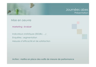 Journées abes
Présentation
Marketing : évaluer
Indicateurs statistiques (ESGBU, …)
Enquêtes : segmentation
Mesures d’efficacité et de satisfaction
Action : mettre en place des outils de mesure de performance
Mise en oeuvre
 
