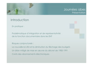 Journées abes
Présentation
Introduction
En pratique :
Problématique d’intégration et de représentativité
de la fonction documentaire dans les ENT
Risques conjoncturels :
La nouvelle loi LRU et la diminution du fléchage des budgets
Un bilan mitigé de mise en œuvre du décret de 1985-1991
Coûts des abonnements électroniques
 