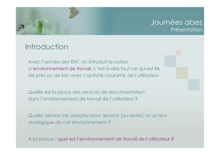 Journées abes
Présentation
Introduction
Avec l’arrivée des ENT, on introduit la notion
d’environnement de travail, c’est-à-dire tout ce qui est lié
de près ou de loin avec l’activité courante de l’utilisateur.
Quelle est la place des services de documentation
dans l’environnement de travail de l’utilisateur ?
Quelle démarche adopter pour devenir (ou rester) un acteur
stratégique de cet environnement ?
A la source : quel est l’environnement de travail de l’utilisateur ?
 