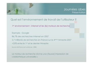 Journées abes
Présentation
Quel est l’environnement de travail de l’utilisateur ?
1er environnement : internet et les (le) moteurs de recherche
Exemple : Google
86,7% des recherches internet en 2007
2,7 milliards de recherches en France sur le 4ème trimestre 2007
+25% entre le 1er et le dernier trimestre
Source IAB France et comScore - 2008
Le moteur de recherche donne une (fausse) impression de
« bibliothèque universelle »
 