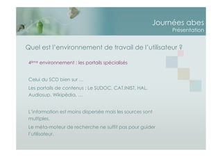 Journées abes
Présentation
Quel est l’environnement de travail de l’utilisateur ?
4ème environnement : les portails spécialisés
Celui du SCD bien sur …
Les portails de contenus : Le SUDOC, CAT.INIST, HAL,
Audiosup, Wikipédia, …
L’information est moins dispersée mais les sources sont
multiples.
Le méta-moteur de recherche ne suffit pas pour guider
l’utilisateur.
 