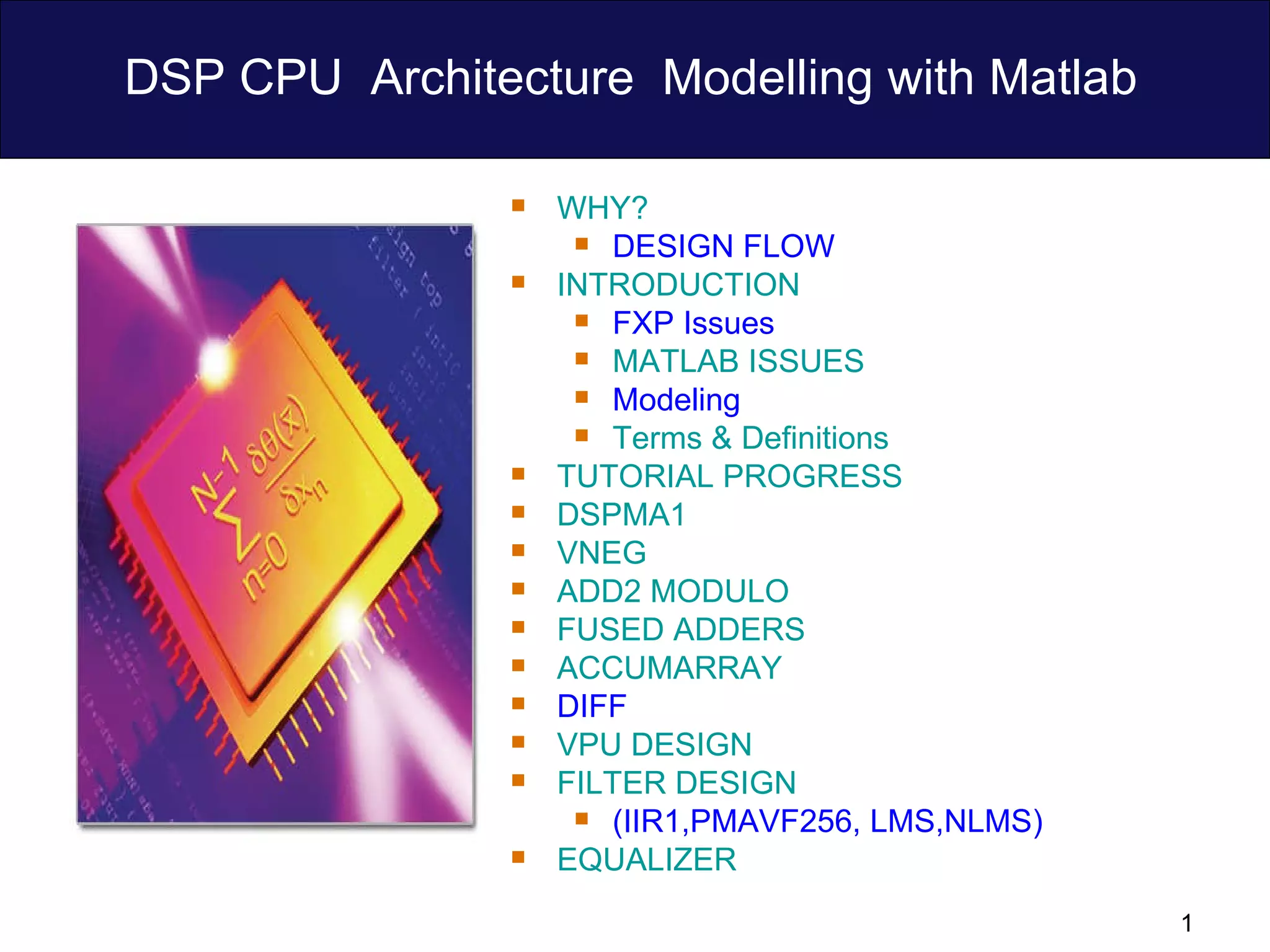DSP CPU  Architecture  Modelling with Matlab  WHY?   DESIGN FLOW  INTRODUCTION FXP Issues MATLAB ISSUES Modeling Terms & Definitions TUTORIAL PROGRESS DSPMA1 VNEG ADD2 MODULO FUSED ADDERS ACCUMARRAY DIFF VPU DESIGN FILTER DESIGN  (IIR1,PMAVF256, LMS,NLMS) EQUALIZER 