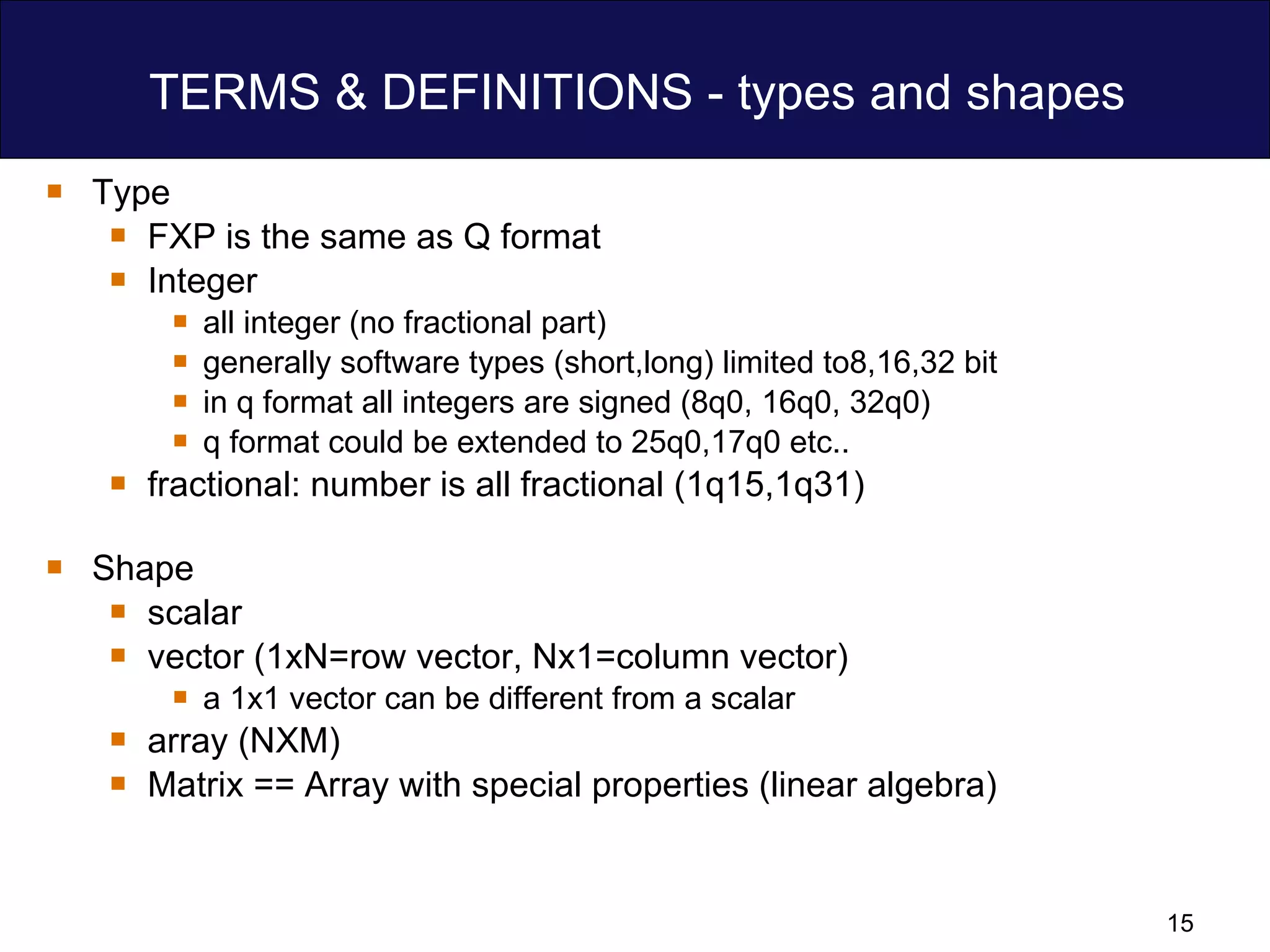 TERMS & DEFINITIONS - types and shapes Type  FXP is the same as Q format Integer  all integer (no fractional part)  generally software types (short,long) limited to8,16,32 bit  in q format all integers are signed (8q0, 16q0, 32q0) q format could be extended to 25q0,17q0 etc.. fractional: number is all fractional (1q15,1q31) Shape scalar vector (1xN=row vector, Nx1=column vector) a 1x1 vector can be different from a scalar array (NXM) Matrix == Array with special properties (linear algebra) 