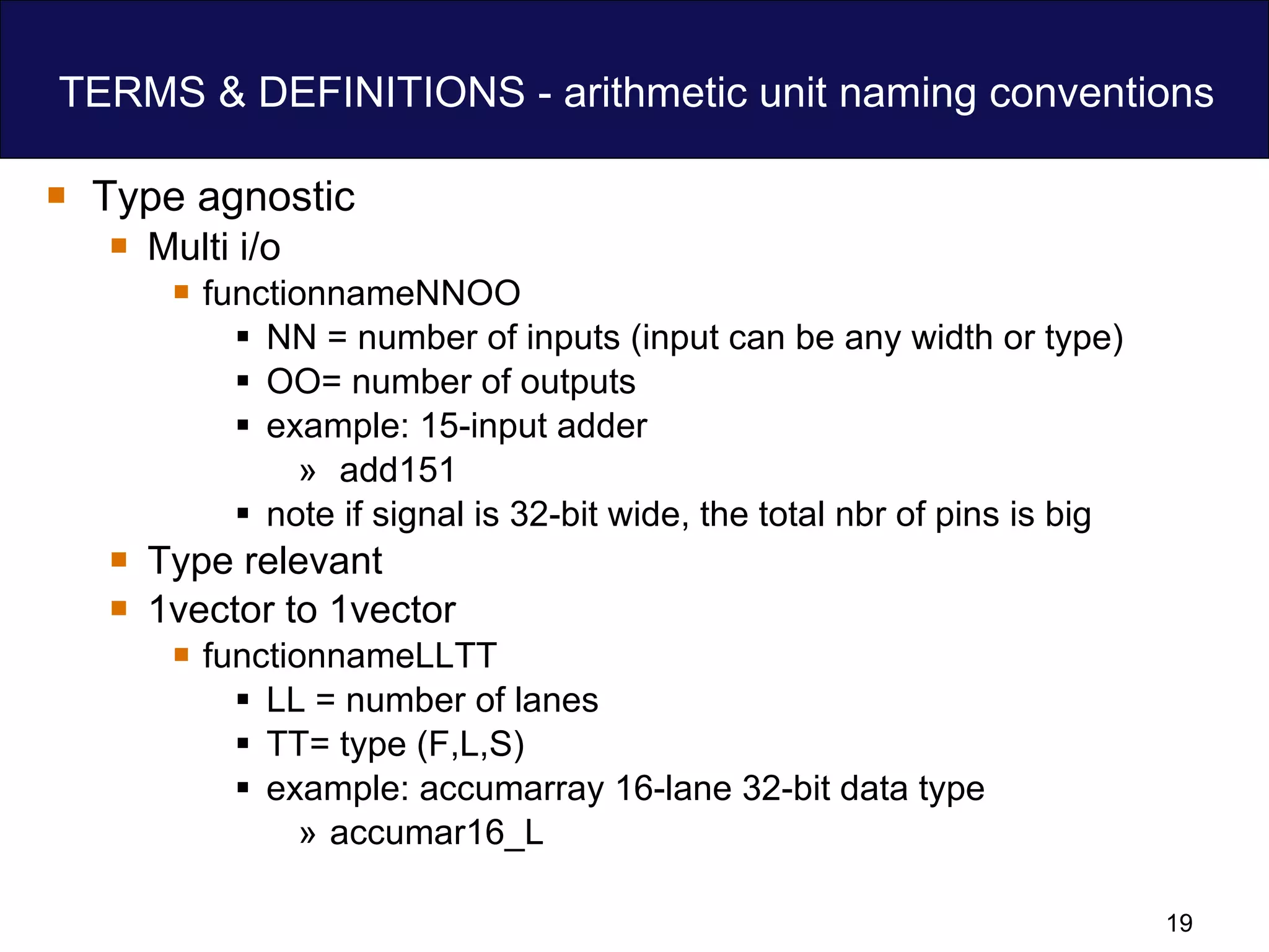TERMS & DEFINITIONS - arithmetic unit naming conventions Type agnostic Multi i/o functionnameNNOO NN = number of inputs (input can be any width or type)  OO= number of outputs example: 15-input adder add151 note if signal is 32-bit wide, the total nbr of pins is big Type relevant 1vector to 1vector functionnameLLTT LL = number of lanes  TT= type (F,L,S) example: accumarray 16-lane 32-bit data type  accumar16_L 