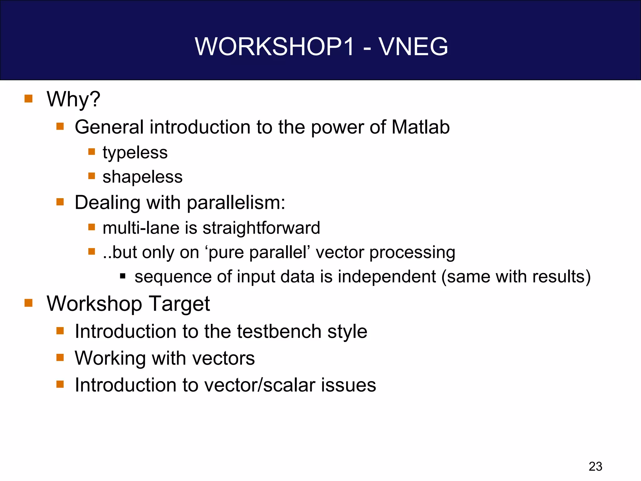 WORKSHOP1 - VNEG Why? General introduction to the power of Matlab typeless shapeless Dealing with parallelism: multi-lane is straightforward  ..but only on ‘pure parallel’ vector processing sequence of input data is independent (same with results) Workshop Target Introduction to the testbench style Working with vectors Introduction to vector/scalar issues 