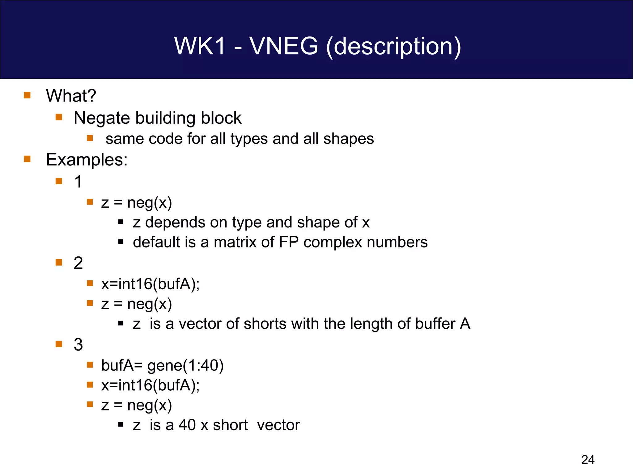 WK1 - VNEG (description) What? Negate building block  same code for all types and all shapes Examples:  1  z = neg(x)  z depends on type and shape of x  default is a matrix of FP complex numbers  2 x=int16(bufA); z = neg(x)  z  is a vector of shorts with the length of buffer A 3 bufA= gene(1:40) x=int16(bufA); z = neg(x) z  is a 40 x short  vector 