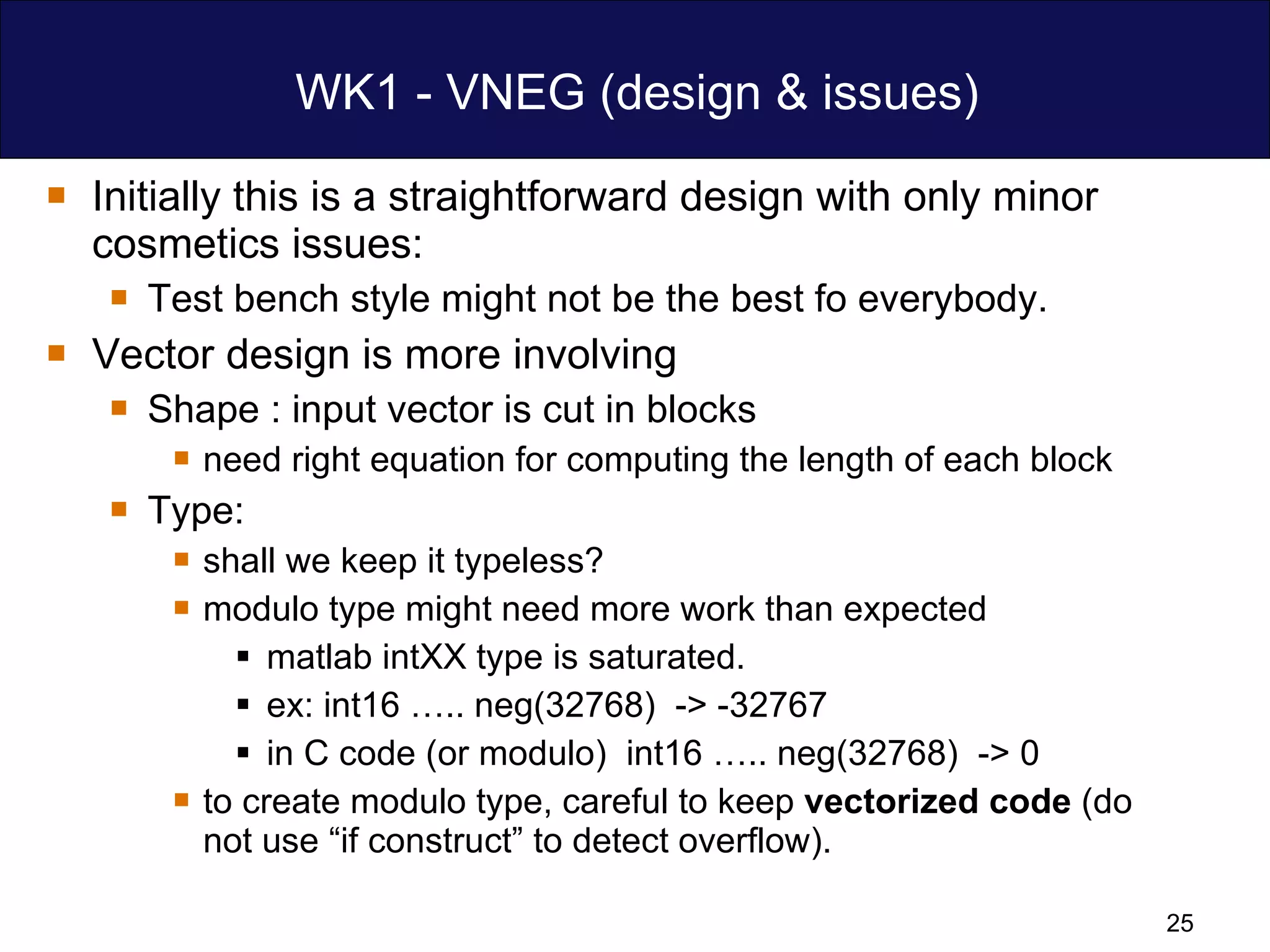 WK1 - VNEG (design & issues) Initially this is a straightforward design with only minor cosmetics issues: Test bench style might not be the best fo everybody. Vector design is more involving Shape : input vector is cut in blocks  need right equation for computing the length of each block Type:  shall we keep it typeless?  modulo type might need more work than expected matlab intXX type is saturated.  ex: int16 ….. neg(32768)  -> -32767  in C code (or modulo)  int16 ….. neg(32768)  -> 0  to create modulo type, careful to keep  vectorized code  (do not use “if construct” to detect overflow). 