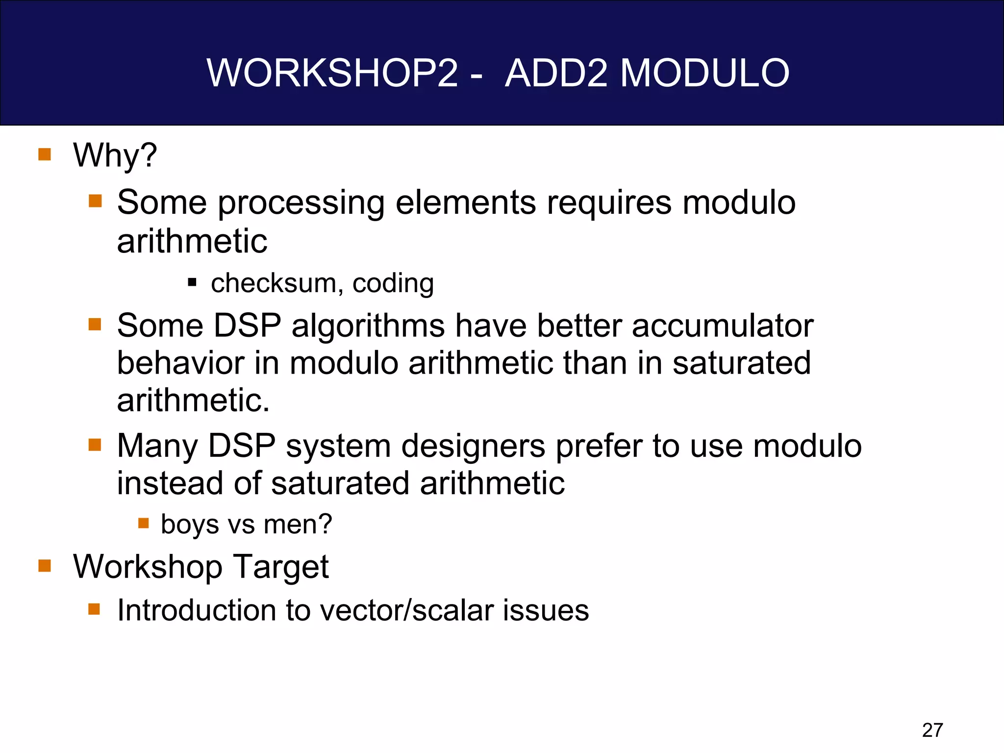 WORKSHOP2 -  ADD2 MODULO  Why? Some processing elements requires modulo  arithmetic checksum, coding Some DSP algorithms have better accumulator behavior in modulo arithmetic than in saturated arithmetic. Many DSP system designers prefer to use modulo instead of saturated arithmetic boys vs men? Workshop Target Introduction to vector/scalar issues 