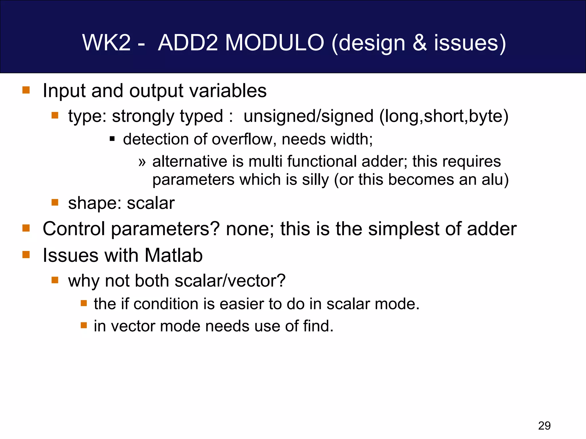 WK2 -  ADD2 MODULO (design & issues) Input and output variables type: strongly typed :  unsigned/signed (long,short,byte) detection of overflow, needs width;  alternative is multi functional adder; this requires parameters which is silly (or this becomes an alu) shape: scalar Control parameters? none; this is the simplest of adder  Issues with Matlab  why not both scalar/vector? the if condition is easier to do in scalar mode. in vector mode needs use of find. 