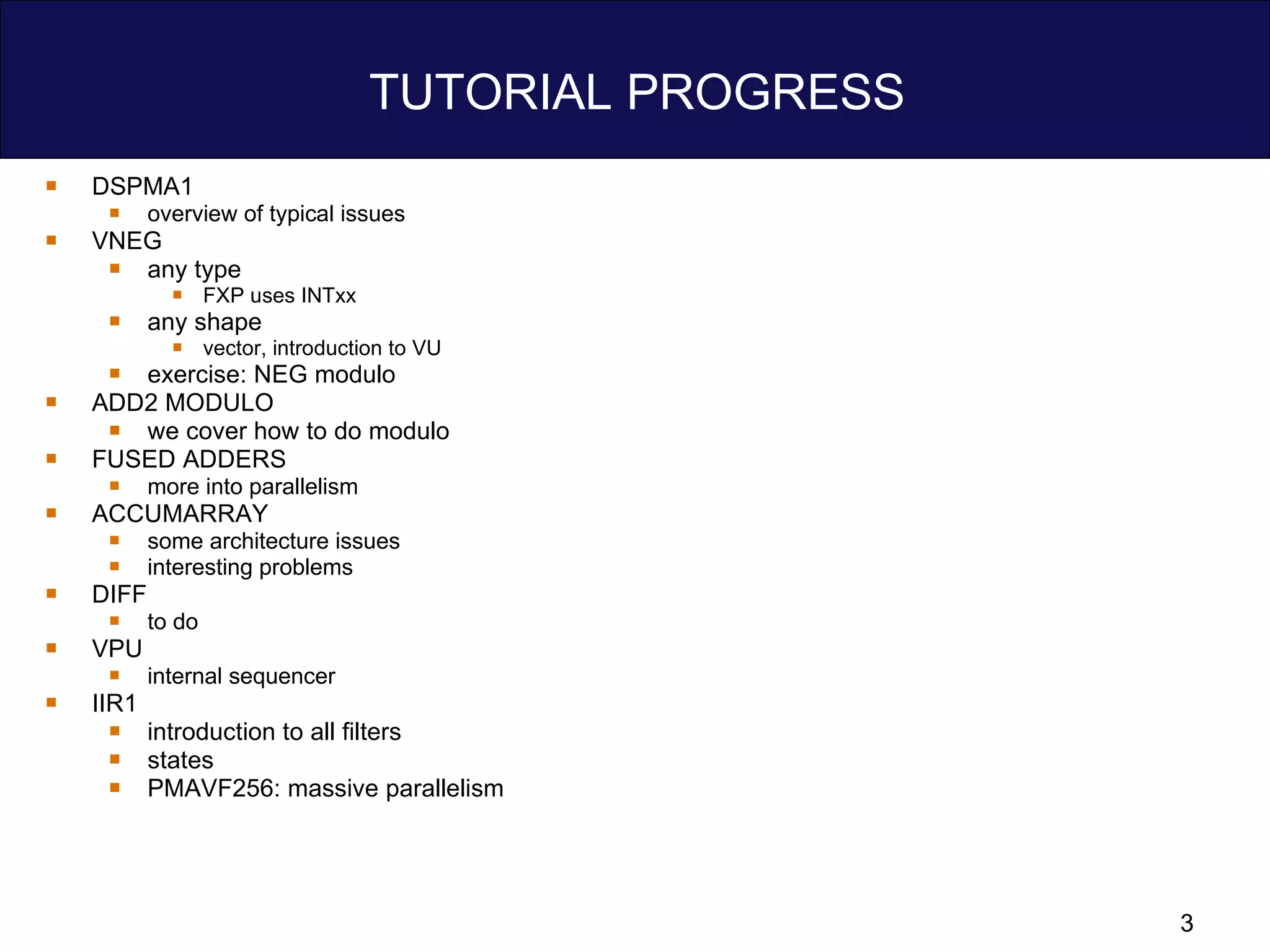 TUTORIAL PROGRESS DSPMA1 overview of typical issues VNEG any type FXP uses INTxx any shape  vector, introduction to VU exercise: NEG modulo ADD2 MODULO we cover how to do modulo FUSED ADDERS more into parallelism ACCUMARRAY some architecture issues interesting problems DIFF to do VPU internal sequencer IIR1 introduction to all filters states PMAVF256: massive parallelism 