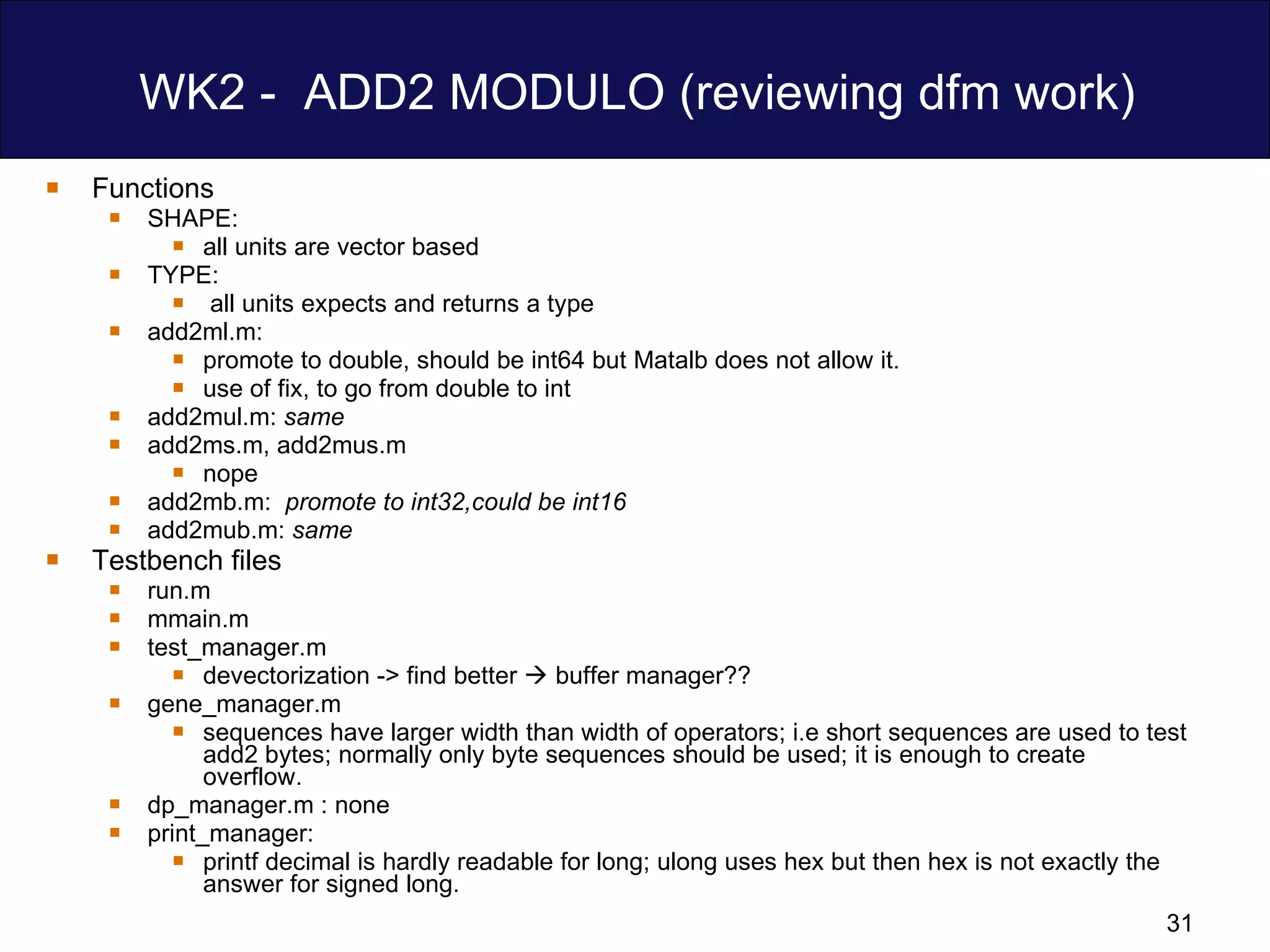 WK2 -  ADD2 MODULO (reviewing dfm work) Functions SHAPE:  all units are vector based TYPE: all units expects and returns a type add2ml.m:  promote to double, should be int64 but Matalb does not allow it. use of fix, to go from double to int add2mul.m:  same add2ms.m, add2mus.m nope add2mb.m:  promote to int32,could be int16   add2mub.m:  same Testbench files run.m mmain.m test_manager.m devectorization -> find better    buffer manager?? gene_manager.m sequences have larger width than width of operators; i.e short sequences are used to test add2 bytes; normally only byte sequences should be used; it is enough to create overflow. dp_manager.m : none print_manager: printf decimal is hardly readable for long; ulong uses hex but then hex is not exactly the answer for signed long. 