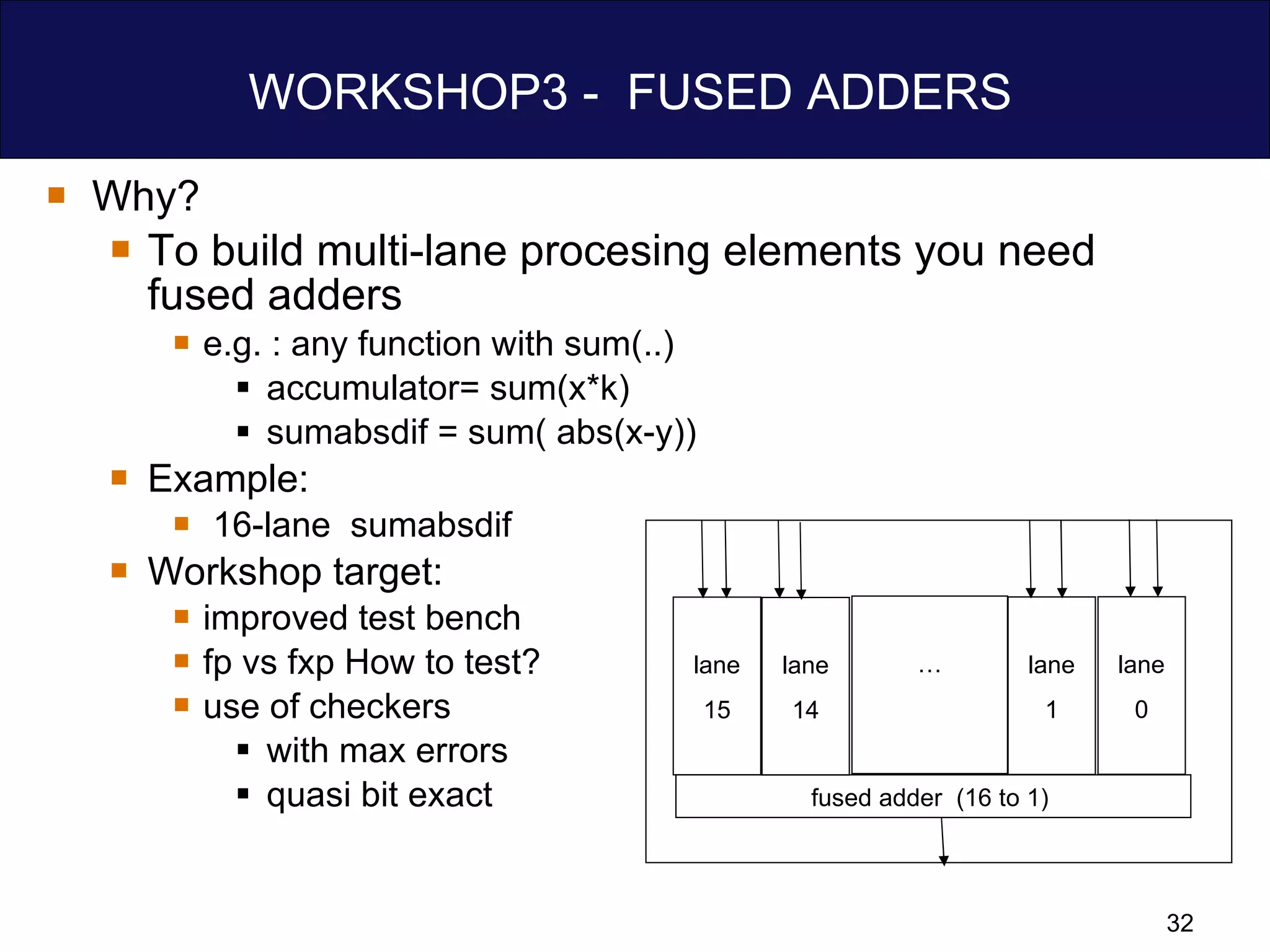 WORKSHOP3 -  FUSED ADDERS  Why? To build multi-lane procesing elements you need fused adders e.g. : any function with sum(..)  accumulator= sum(x*k) sumabsdif = sum( abs(x-y)) Example: 16-lane  sumabsdif Workshop target:  improved test bench fp vs fxp How to test? use of checkers  with max errors quasi bit exact fused adder  (16 to 1)  lane 14 lane 15 lane 1 lane 0 … 