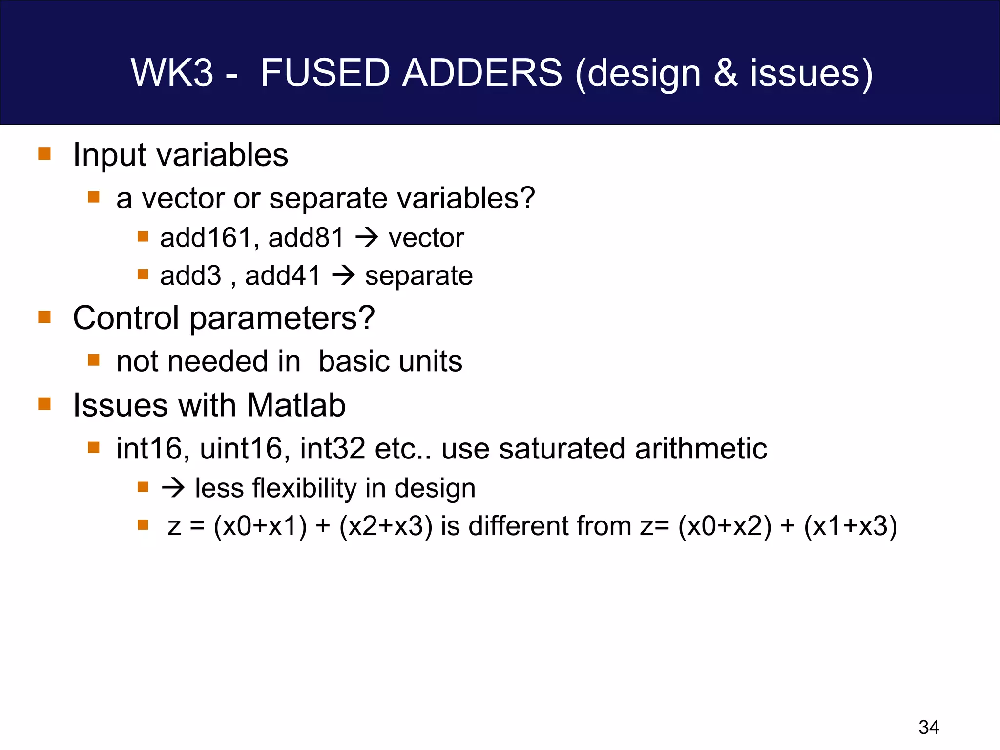 WK3 -  FUSED ADDERS (design & issues) Input variables a vector or separate variables? add161, add81    vector  add3 , add41    separate Control parameters? not needed in  basic units  Issues with Matlab  int16, uint16, int32 etc.. use saturated arithmetic    less flexibility in design  z = (x0+x1) + (x2+x3) is different from z= (x0+x2) + (x1+x3) 