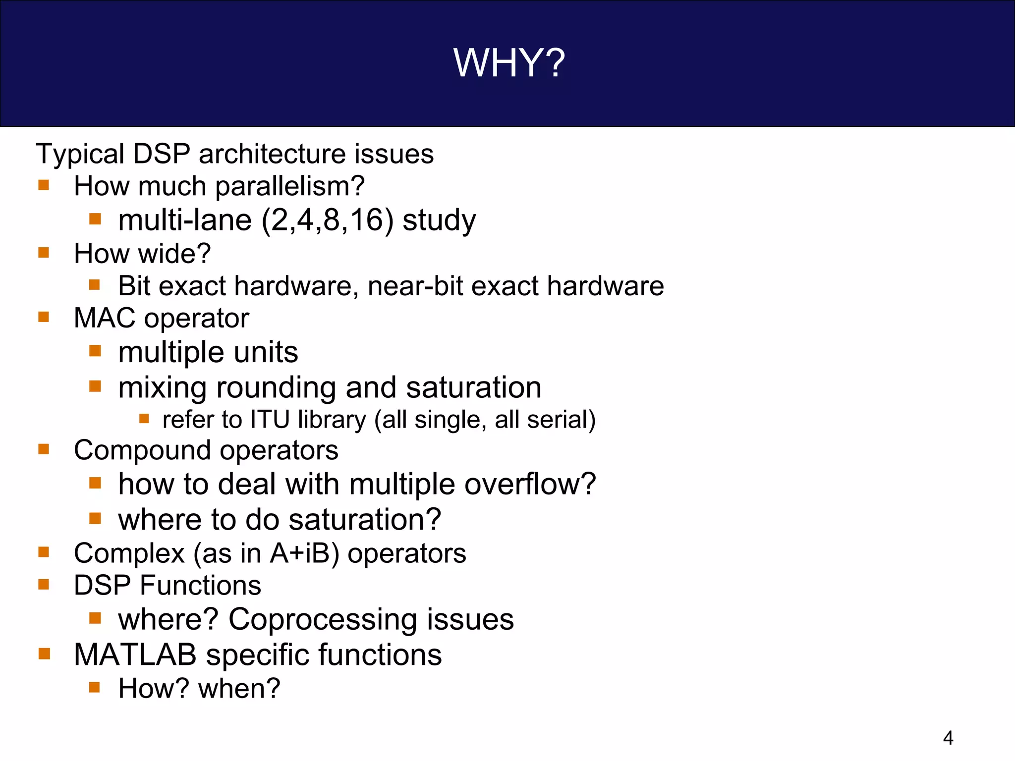 WHY? Typical DSP architecture issues How much parallelism? multi-lane (2,4,8,16) study How wide?  Bit exact hardware, near-bit exact hardware MAC operator multiple units  mixing rounding and saturation  refer to ITU library (all single, all serial) Compound operators how to deal with multiple overflow? where to do saturation? Complex (as in A+iB) operators   DSP Functions where? Coprocessing issues MATLAB specific functions How? when?  