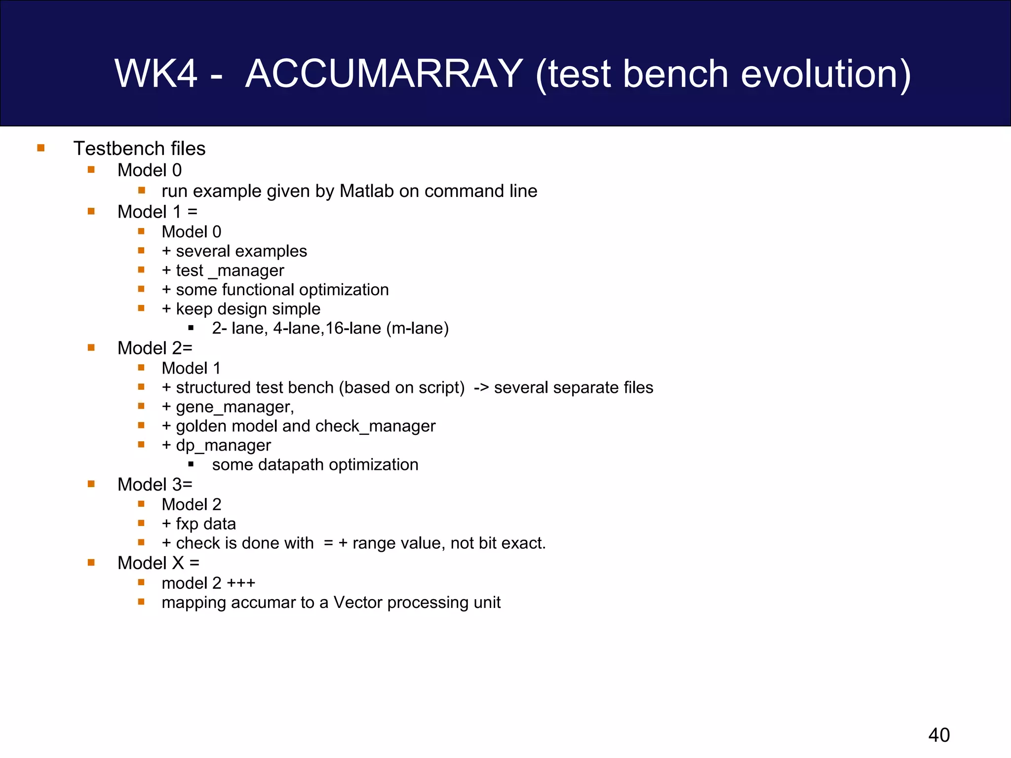 WK4 -  ACCUMARRAY (test bench evolution) Testbench files Model 0 run example given by Matlab on command line Model 1 = Model 0  + several examples  + test _manager  + some functional optimization + keep design simple 2- lane, 4-lane,16-lane (m-lane)  Model 2= Model 1  + structured test bench (based on script)  -> several separate files + gene_manager,  + golden model and check_manager + dp_manager some datapath optimization Model 3= Model 2  + fxp data + check is done with  = + range value, not bit exact. Model X =  model 2 +++ mapping accumar to a Vector processing unit 