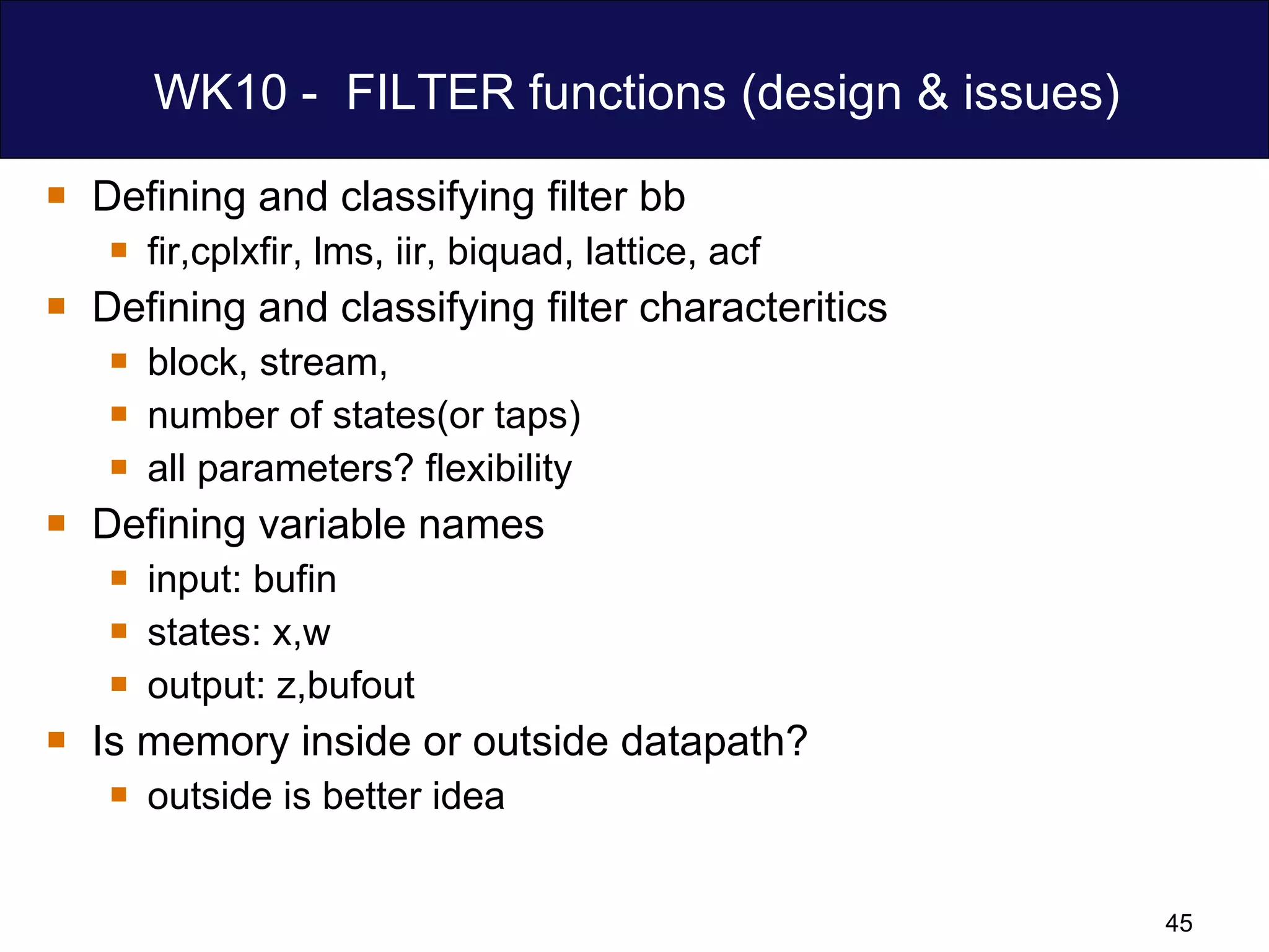 WK10 -  FILTER functions (design & issues) Defining and classifying filter bb  fir,cplxfir, lms, iir, biquad, lattice, acf Defining and classifying filter characteritics block, stream,  number of states(or taps) all parameters? flexibility Defining variable names input: bufin  states: x,w output: z,bufout  Is memory inside or outside datapath?  outside is better idea 