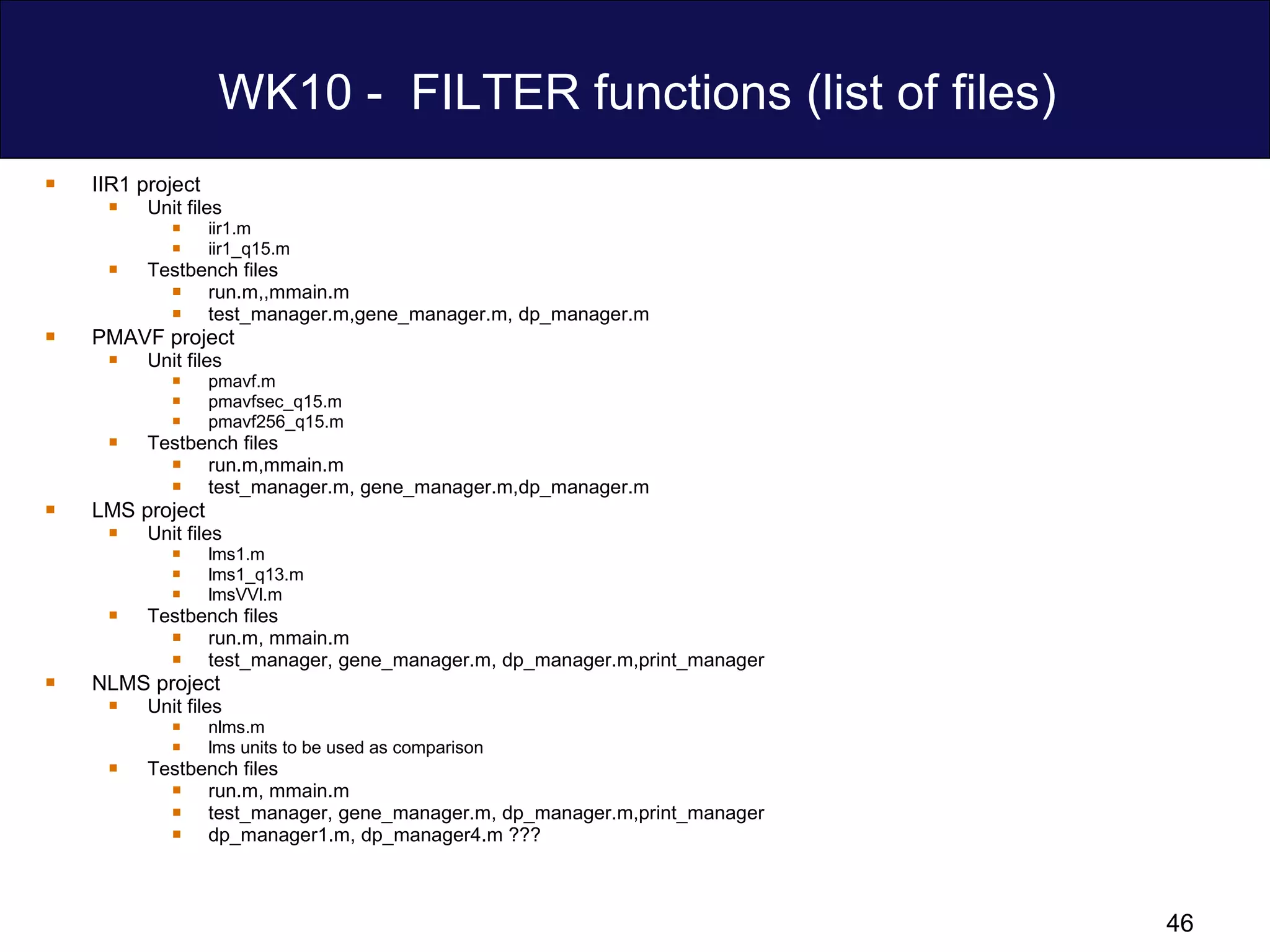 WK10 -  FILTER functions (list of files) IIR1 project Unit files iir1.m iir1_q15.m Testbench files run.m,,mmain.m test_manager.m,gene_manager.m, dp_manager.m PMAVF project Unit files pmavf.m pmavfsec_q15.m pmavf256_q15.m Testbench files run.m,mmain.m test_manager.m, gene_manager.m,dp_manager.m LMS project  Unit files lms1.m lms1_q13.m lmsVVl.m Testbench files run.m, mmain.m test_manager, gene_manager.m, dp_manager.m,print_manager NLMS project  Unit files nlms.m lms units to be used as comparison Testbench files run.m, mmain.m test_manager, gene_manager.m, dp_manager.m,print_manager dp_manager1.m, dp_manager4.m ??? 