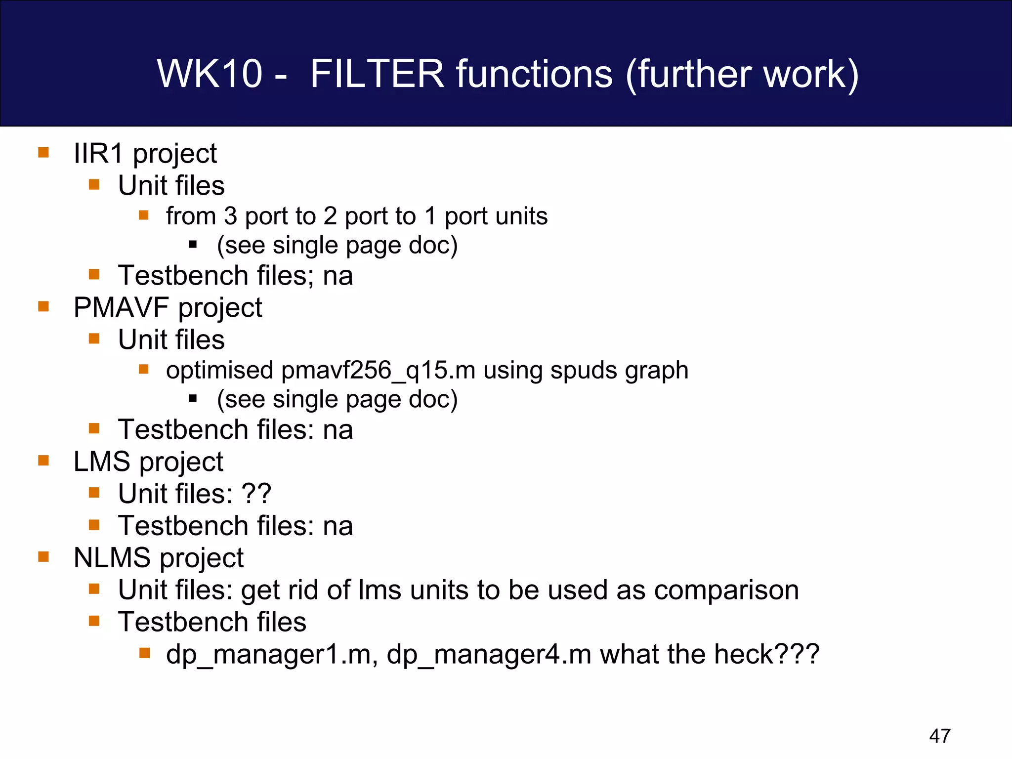WK10 -  FILTER functions (further work) IIR1 project Unit files from 3 port to 2 port to 1 port units  (see single page doc) Testbench files; na PMAVF project Unit files optimised pmavf256_q15.m using spuds graph (see single page doc) Testbench files: na LMS project  Unit files: ?? Testbench files: na NLMS project  Unit files: get rid of lms units to be used as comparison Testbench files dp_manager1.m, dp_manager4.m what the heck??? 