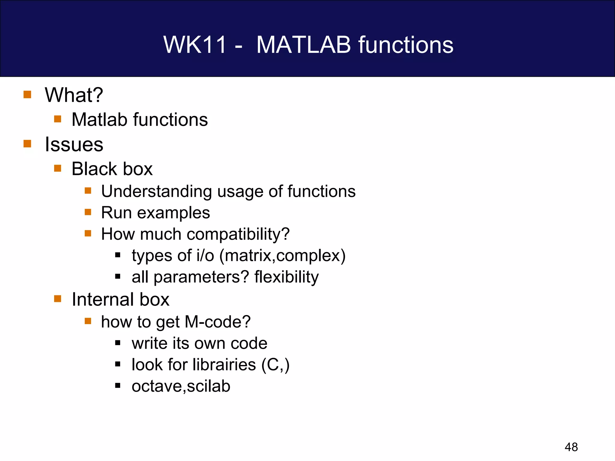 WK11 -  MATLAB functions What? Matlab functions Issues Black box Understanding usage of functions Run examples How much compatibility? types of i/o (matrix,complex) all parameters? flexibility Internal box  how to get M-code? write its own code look for librairies (C,) octave,scilab 