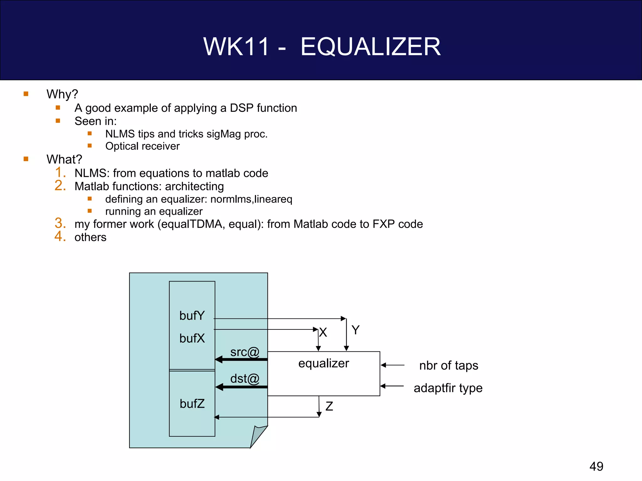 WK11 -  EQUALIZER Why? A good example of applying a DSP function Seen in:  NLMS tips and tricks sigMag proc. Optical receiver  What? NLMS: from equations to matlab code Matlab functions: architecting  defining an equalizer: normlms,lineareq running an equalizer my former work (equalTDMA, equal): from Matlab code to FXP code others equalizer Z X nbr of taps bufY bufX bufZ dst@ src@ Y adaptfir type 
