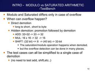 INTRO -  MODULO vs SATURATED ARITHMETIC -TestBench  Modulo and Saturated differs only in case of overflow When can overflow happen? Direct demotion  long to short , short to byte Hidden demotion: promotion followed by demotion  ADD: 32+32 -> 33 -> 32 MUL: 16 x 16 -> 32  -> 16  SHIFT: (32 bit) << 8  -> (40 bit) -> 32-bit The saturation/modulo operation happens when demoted. but the overflow detection can be done in many places. The test cases can all be simplified to a single case of demotion  (no need to test add, shift,etc..) 