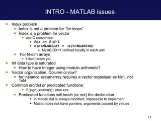 INTRO - MATLAB issues  Index problem Index is not a problem for “for loops” Index is a problem for vector use C convention  for n= 0:N-1  z(n+MLABIDX) = -x(n+MLABIDX) MLABIDX=1 defined locally in each unit  For N-dim arrays  I don’t know yet  Int data type is saturated  How to have Integer using modulo arithmetic? Vector organization: Column or row? for instance accumarray requires a vector organised as Nx1, not 1xN Common src/dst or predicated functions: if (sign) x=abs(x) ; else x=x  Predicated functions will touch (or not) the destination in Matlab dst is always modified; impossible to implement  Matlab does not have pointers; arguments passed by values 