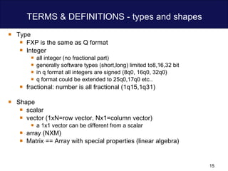 TERMS & DEFINITIONS - types and shapes Type  FXP is the same as Q format Integer  all integer (no fractional part)  generally software types (short,long) limited to8,16,32 bit  in q format all integers are signed (8q0, 16q0, 32q0) q format could be extended to 25q0,17q0 etc.. fractional: number is all fractional (1q15,1q31) Shape scalar vector (1xN=row vector, Nx1=column vector) a 1x1 vector can be different from a scalar array (NXM) Matrix == Array with special properties (linear algebra) 
