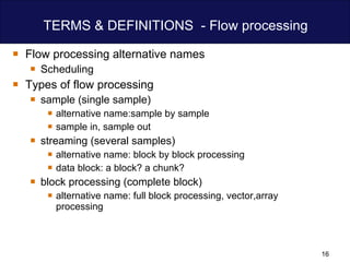 TERMS & DEFINITIONS  - Flow processing Flow processing alternative names  Scheduling Types of flow processing sample (single sample) alternative name:sample by sample sample in, sample out streaming (several samples) alternative name: block by block processing data block: a block? a chunk? block processing (complete block) alternative name: full block processing, vector,array processing 