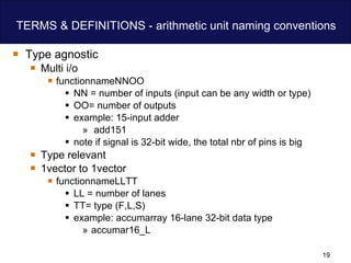 TERMS & DEFINITIONS - arithmetic unit naming conventions Type agnostic Multi i/o functionnameNNOO NN = number of inputs (input can be any width or type)  OO= number of outputs example: 15-input adder add151 note if signal is 32-bit wide, the total nbr of pins is big Type relevant 1vector to 1vector functionnameLLTT LL = number of lanes  TT= type (F,L,S) example: accumarray 16-lane 32-bit data type  accumar16_L 