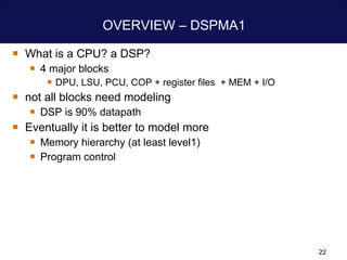 OVERVIEW – DSPMA1 What is a CPU? a DSP? 4 major blocks  DPU, LSU, PCU, COP + register files  + MEM + I/O not all blocks need modeling  DSP is 90% datapath  Eventually it is better to model more  Memory hierarchy (at least level1) Program control  