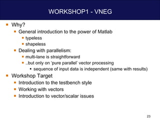 WORKSHOP1 - VNEG Why? General introduction to the power of Matlab typeless shapeless Dealing with parallelism: multi-lane is straightforward  ..but only on ‘pure parallel’ vector processing sequence of input data is independent (same with results) Workshop Target Introduction to the testbench style Working with vectors Introduction to vector/scalar issues 