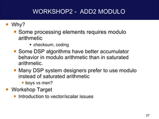 WORKSHOP2 -  ADD2 MODULO  Why? Some processing elements requires modulo  arithmetic checksum, coding Some DSP algorithms have better accumulator behavior in modulo arithmetic than in saturated arithmetic. Many DSP system designers prefer to use modulo instead of saturated arithmetic boys vs men? Workshop Target Introduction to vector/scalar issues 