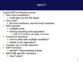 WHY? Typical DSP architecture issues How much parallelism? multi-lane (2,4,8,16) study How wide?  Bit exact hardware, near-bit exact hardware MAC operator multiple units  mixing rounding and saturation  refer to ITU library (all single, all serial) Compound operators how to deal with multiple overflow? where to do saturation? Complex (as in A+iB) operators   DSP Functions where? Coprocessing issues MATLAB specific functions How? when?  