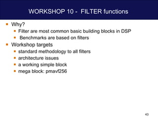 WORKSHOP 10 -  FILTER functions  Why? Filter are most common basic building blocks in DSP Benchmarks are based on filters Workshop targets standard methodology to all filters architecture issues  a working simple block mega block: pmavf256 