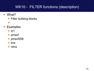 WK10 -  FILTER functions (description) What? Filter building blocks Examples iir1 pmavf pmavf256 lms nlms 