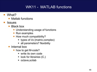 WK11 -  MATLAB functions What? Matlab functions Issues Black box Understanding usage of functions Run examples How much compatibility? types of i/o (matrix,complex) all parameters? flexibility Internal box  how to get M-code? write its own code look for librairies (C,) octave,scilab 