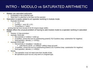 INTRO -  MODULO vs SATURATED ARITHMETIC  Matlab use saturated arithmetic Embedded in the (U)INTXX type Note that it is attached to the type not the operator. Saturation is easily added to an operator working in modulo mode Example 32-bit add  z = x+y overflow =  xor(z.32, z.31)  if (overflow) z = sat(z) as long that we have access to bit 32 (means larger width). Matlab offers the unusual problem of having to add modulo mode to a operator working in saturated mode.  Solution    Use promotion example 16-bit add first promote z= int32(x) + int32 (y)  if overflow, correct the sum by substracting power(2,16) if positive (resp. substraction for negative)  final operation, demote, z = int16(z) example 32-bit add first promote z= double(x) + double (y)  note that for 32-bit ; z= int64(x)+ int64(y) does not work  if overflow, correct the sum by substracting power(2,32) if positive (resp. substraction for negative)  final operation, demote, z = int32(z) Issues: The operation must not need more than double of bits. Bit operations (such as xor) only work on unsigned type.  