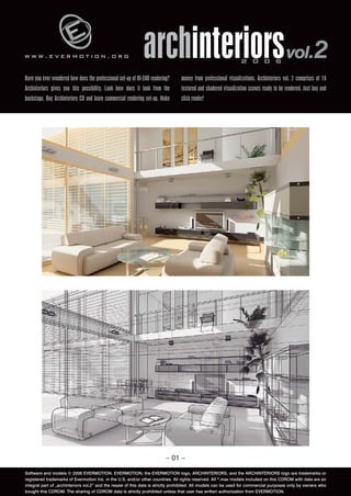 www.evermotion.org                                            archinteriors vol.2                              2 0 0 6

Have you ever wondered how does the professional set-up of HI-END rendering?    money from professional visualizations. Archinteriors vol. 2 comprises of 10
Archinteriors gives you this possibility. Look how does it look from the        textured and shadered visualization scenes ready to be rendered. Just buy and
backstage. Buy Archinteriors CD and learn commercial rendering set-up. Make     click render!




                                                                          – 01 –

Software and models © 2006 EVERMOTION. EVERMOTION, the EVERMOTION logo, ARCHINTERIORS, and the ARCHINTERIORS logo are trademarks or
registered trademarks of Evermotion Inc. in the U.S. and/or other countries. All rights reserved. All *.max models included on this CDROM with data are an
integral part of „archinteriors vol.2” and the resale of this data is strictly prohibited. All models can be used for commercial purposes only by owners who
bought this CDROM. The sharing of CDROM data is strictly prohibited unless that user has written authorization from EVERMOTION.
 