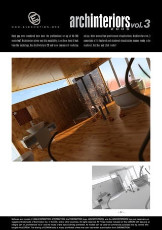 www.evermotion.org                                               archinteriorsvol.3                            2 0 0 6

Have you ever wondered how does the professional set-up of HI-END                set-up. Make money from professional visualizations. Archinteriors vol. 3
rendering? Archinteriors gives you this possibility. Look how does it look       comprises of 10 textured and shadered visualization scenes ready to be
from the backstage. Buy Archinteriors CD and learn commercial rendering          rendered. Just buy and click render!




                                                                                                                        – 01 –


Software and models © 2006 EVERMOTION. EVERMOTION, the EVERMOTION logo, ARCHINTERIORS, and the ARCHINTERIORS logo are trademarks or
registered trademarks of Evermotion Inc. in the U.S. and/or other countries. All rights reserved. All *.max models included on this CDROM with data are an
integral part of „archinteriors vol.3” and the resale of this data is strictly prohibited. All models can be used for commercial purposes only by owners who
bought this CDROM. The sharing of CDROM data is strictly prohibited unless that user has written authorization from EVERMOTION.
 