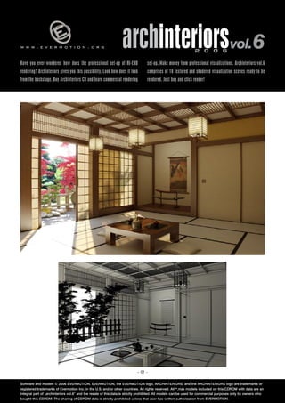 www.evermotion.org                                               archinteriorsvol.6                            2 0 0 6

Have you ever wondered how does the professional set-up of HI-END                set-up. Make money from professional visualizations. Archinteriors vol.6
rendering? Archinteriors gives you this possibility. Look how does it look       comprises of 10 textured and shadered visualization scenes ready to be
from the backstage. Buy Archinteriors CD and learn commercial rendering          rendered. Just buy and click render!




                                                                          – 01 –


Software and models © 2006 EVERMOTION. EVERMOTION, the EVERMOTION logo, ARCHINTERIORS, and the ARCHINTERIORS logo are trademarks or
registered trademarks of Evermotion Inc. in the U.S. and/or other countries. All rights reserved. All *.max models included on this CDROM with data are an
integral part of „archinteriors vol.6” and the resale of this data is strictly prohibited. All models can be used for commercial purposes only by owners who
bought this CDROM. The sharing of CDROM data is strictly prohibited unless that user has written authorization from EVERMOTION.
 