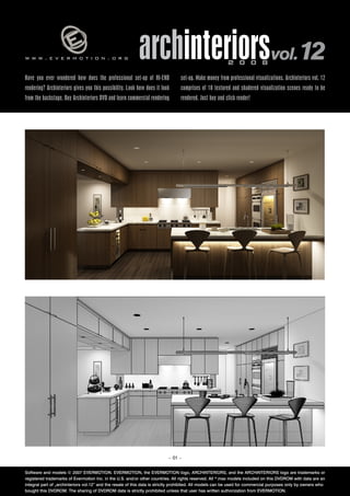 www.evermotion.org                                         archinteriorsvol.12                            2 0 0 8

Have you ever wondered how does the professional set-up of HI-END                set-up. Make money from professional visualizations. Archinteriors vol. 12
rendering? Archinteriors gives you this possibility. Look how does it look       comprises of 10 textured and shadered visualization scenes ready to be
from the backstage. Buy Archinteriors DVD and learn commercial rendering         rendered. Just buy and click render!




                                                                           – 01 –


Software and models © 2007 EVERMOTION. EVERMOTION, the EVERMOTION logo, ARCHINTERIORS, and the ARCHINTERIORS logo are trademarks or
registered trademarks of Evermotion Inc. in the U.S. and/or other countries. All rights reserved. All *.max models included on this DVDROM with data are an
integral part of „archinteriors vol.12” and the resale of this data is strictly prohibited. All models can be used for commercial purposes only by owners who
bought this DVDROM. The sharing of DVDROM data is strictly prohibited unless that user has written authorization from EVERMOTION.
 
