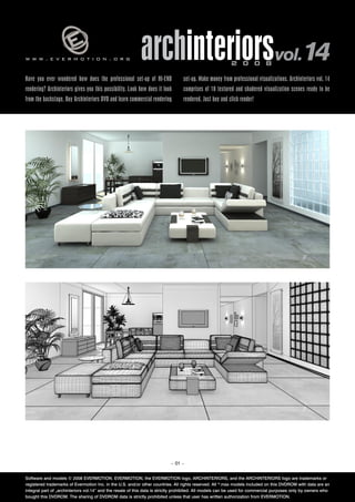 www.evermotion.org                                         archinteriorsvol.14                            2 0 0 8

Have you ever wondered how does the professional set-up of HI-END                set-up. Make money from professional visualizations. Archinteriors vol. 14
rendering? Archinteriors gives you this possibility. Look how does it look       comprises of 10 textured and shadered visualization scenes ready to be
from the backstage. Buy Archinteriors DVD and learn commercial rendering         rendered. Just buy and click render!




                                                                           – 01 –


Software and models © 2008 EVERMOTION. EVERMOTION, the EVERMOTION logo, ARCHINTERIORS, and the ARCHINTERIORS logo are trademarks or
registered trademarks of Evermotion Inc. in the U.S. and/or other countries. All rights reserved. All *.max models included on this DVDROM with data are an
integral part of „archinteriors vol.14” and the resale of this data is strictly prohibited. All models can be used for commercial purposes only by owners who
bought this DVDROM. The sharing of DVDROM data is strictly prohibited unless that user has written authorization from EVERMOTION.
 
