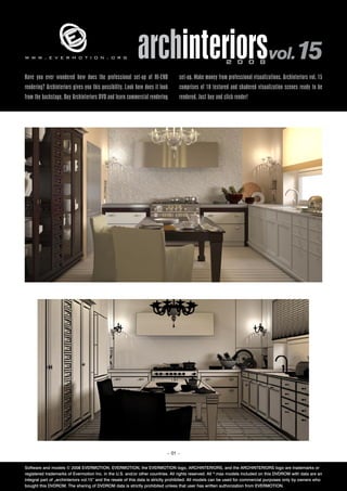 www.evermotion.org                                         archinteriorsvol.15                            2 0 0 8

Have you ever wondered how does the professional set-up of HI-END                set-up. Make money from professional visualizations. Archinteriors vol. 15
rendering? Archinteriors gives you this possibility. Look how does it look       comprises of 10 textured and shadered visualization scenes ready to be
from the backstage. Buy Archinteriors DVD and learn commercial rendering         rendered. Just buy and click render!




                                                                           – 01 –


Software and models © 2008 EVERMOTION. EVERMOTION, the EVERMOTION logo, ARCHINTERIORS, and the ARCHINTERIORS logo are trademarks or
registered trademarks of Evermotion Inc. in the U.S. and/or other countries. All rights reserved. All *.max models included on this DVDROM with data are an
integral part of „archinteriors vol.15” and the resale of this data is strictly prohibited. All models can be used for commercial purposes only by owners who
bought this DVDROM. The sharing of DVDROM data is strictly prohibited unless that user has written authorization from EVERMOTION.
 
