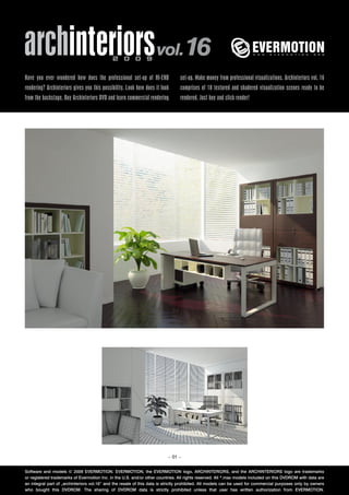 archinteriors vol.16                         2 0 0 9


Have you ever wondered how does the professional set-up of HI-END                set-up. Make money from professional visualizations. Archinteriors vol. 16
rendering? Archinteriors gives you this possibility. Look how does it look       comprises of 10 textured and shadered visualization scenes ready to be
from the backstage. Buy Archinteriors DVD and learn commercial rendering         rendered. Just buy and click render!




                                                                          – 01 –


Software and models © 2009 EVERMOTION. EVERMOTION, the EVERMOTION logo, ARCHINTERIORS, and the ARCHINTERIORS logo are trademarks
or registered trademarks of Evermotion Inc. in the U.S. and/or other countries. All rights reserved. All *.max models included on this DVDROM with data are
an integral part of „archinteriors vol.16” and the resale of this data is strictly prohibited. All models can be used for commercial purposes only by owners
who bought this DVDROM. The sharing of DVDROM data is strictly prohibited unless that user has written authorization from EVERMOTION.
 