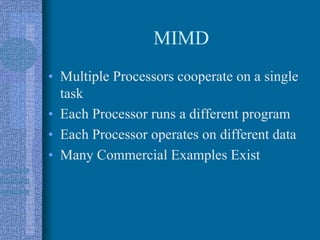 MIMD
• Multiple Processors cooperate on a single
task
• Each Processor runs a different program
• Each Processor operates on different data
• Many Commercial Examples Exist
 