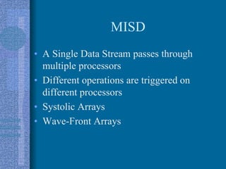 MISD
• A Single Data Stream passes through
multiple processors
• Different operations are triggered on
different processors
• Systolic Arrays
• Wave-Front Arrays
 