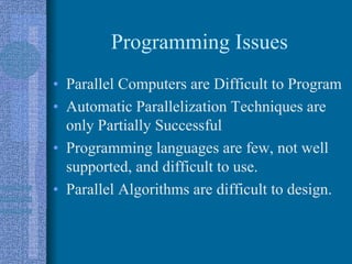 Programming Issues
• Parallel Computers are Difficult to Program
• Automatic Parallelization Techniques are
only Partially Successful
• Programming languages are few, not well
supported, and difficult to use.
• Parallel Algorithms are difficult to design.
 