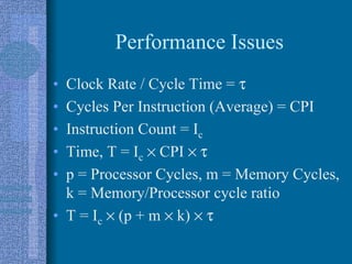 Performance Issues
• Clock Rate / Cycle Time = τ
• Cycles Per Instruction (Average) = CPI
• Instruction Count = Ic
• Time, T = Ic × CPI × τ
• p = Processor Cycles, m = Memory Cycles,
k = Memory/Processor cycle ratio
• T = Ic × (p + m × k) × τ
 