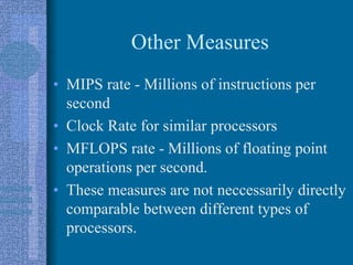 Other Measures
• MIPS rate - Millions of instructions per
second
• Clock Rate for similar processors
• MFLOPS rate - Millions of floating point
operations per second.
• These measures are not neccessarily directly
comparable between different types of
processors.
 